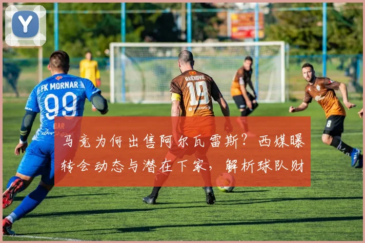 马竞为何出售阿尔瓦雷斯？西媒曝转会动态与潜在下家，解析球队财政策略