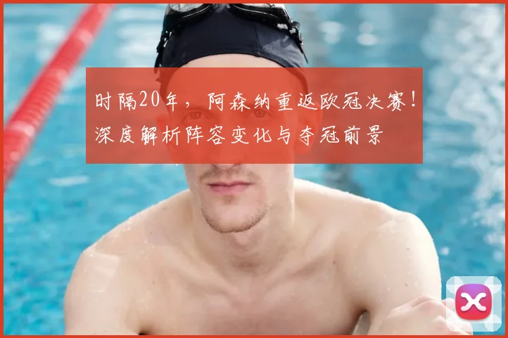 时隔20年，阿森纳重返欧冠决赛！深度解析阵容变化与夺冠前景