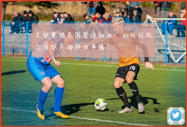 足球赛场氛围营造秘诀:如何让观众与球员都热血沸腾?