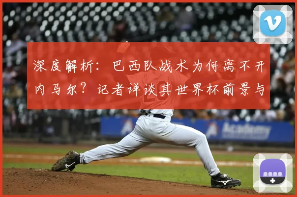 深度解析:巴西队战术为何离不开内马尔?记者详谈其世界杯前景与核心作用
