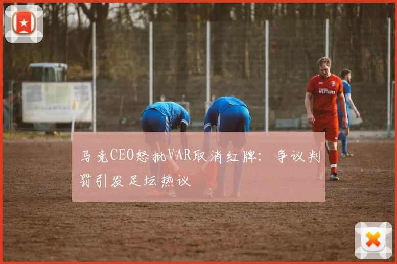 马竞CEO怒批VAR取消红牌：争议判罚引发足坛热议