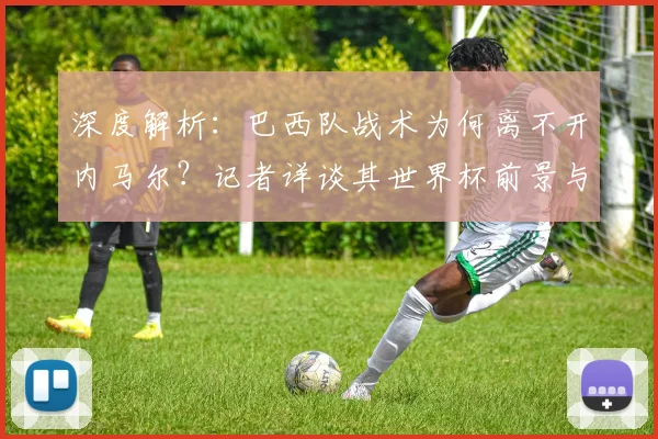 深度解析：巴西队战术为何离不开内马尔？记者详谈其世界杯前景与核心作用