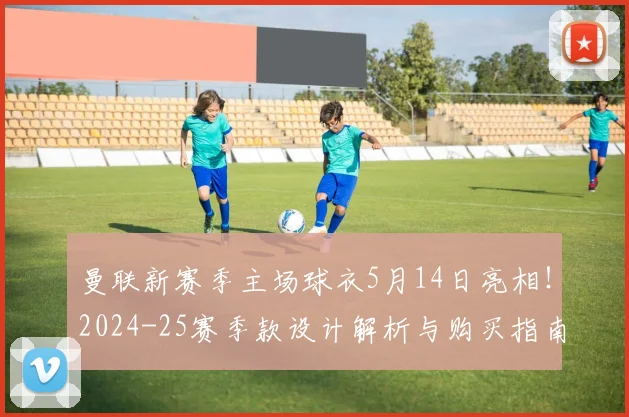 曼联新赛季主场球衣5月14日亮相！2024-25赛季款设计解析与购买指南