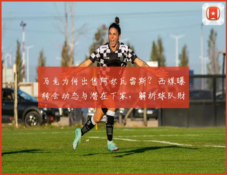 马竞为何出售阿尔瓦雷斯？西媒曝转会动态与潜在下家，解析球队财政策略